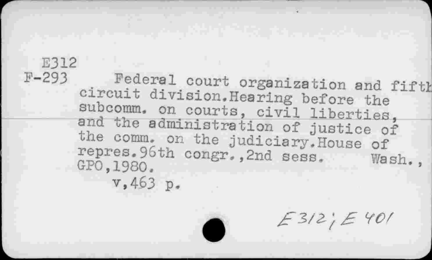 ﻿E312
1-293	_ Federal.court organization and fiftl
circuit division.Hearing before the subcomm, on courts, civil liberties, and the administration of justice of the comm, on the judiciary.House of ™riaon6th conSr*»2nd sess. Wash., v.463 p.